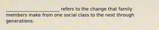 ________________________ refers to the change that family members make from one social class to the next through generations.