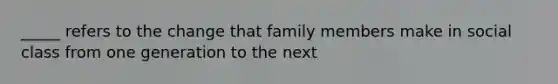 _____ refers to the change that family members make in social class from one generation to the next