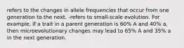 refers to the changes in allele frequencies that occur from one generation to the next. -refers to small-scale evolution. For example, if a trait in a parent generation is 60% A and 40% a, then microevolutionary changes may lead to 65% A and 35% a in the next generation.