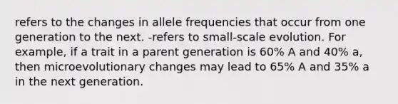 refers to the changes in allele frequencies that occur from one generation to the next. -refers to small-scale evolution. For example, if a trait in a parent generation is 60% A and 40% a, then microevolutionary changes may lead to 65% A and 35% a in the next generation.