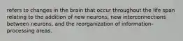 refers to changes in the brain that occur throughout the life span relating to the addition of new neurons, new interconnections between neurons, and the reorganization of information-processing areas.