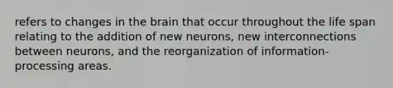 refers to changes in the brain that occur throughout the life span relating to the addition of new neurons, new interconnections between neurons, and the reorganization of information-processing areas.