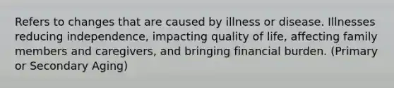 Refers to changes that are caused by illness or disease. Illnesses reducing independence, impacting quality of life, affecting family members and caregivers, and bringing financial burden. (Primary or Secondary Aging)