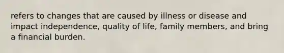 refers to changes that are caused by illness or disease and impact independence, quality of life, family members, and bring a financial burden.