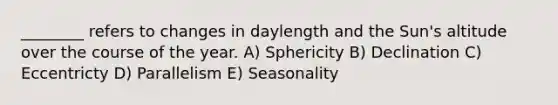 ________ refers to changes in daylength and the Sun's altitude over the course of the year. A) Sphericity B) Declination C) Eccentricty D) Parallelism E) Seasonality