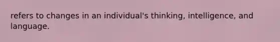 refers to changes in an individual's thinking, intelligence, and language.