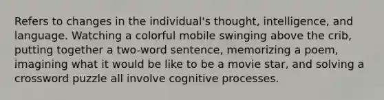 Refers to changes in the individual's thought, intelligence, and language. Watching a colorful mobile swinging above the crib, putting together a two-word sentence, memorizing a poem, imagining what it would be like to be a movie star, and solving a crossword puzzle all involve cognitive processes.