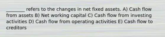 ________ refers to the changes in net fixed assets. A) Cash flow from assets B) Net working capital C) Cash flow from investing activities D) Cash flow from operating activities E) Cash flow to creditors