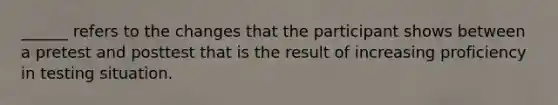 ______ refers to the changes that the participant shows between a pretest and posttest that is the result of increasing proficiency in testing situation.