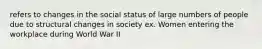 refers to changes in the social status of large numbers of people due to structural changes in society ex. Women entering the workplace during World War II