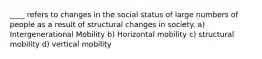 ____ refers to changes in the social status of large numbers of people as a result of structural changes in society. a) Intergenerational Mobility b) Horizontal mobility c) structural mobility d) vertical mobility