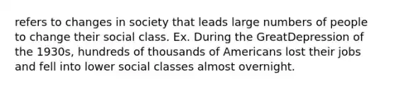 refers to changes in society that leads large numbers of people to change their social class. Ex. During the GreatDepression of the 1930s, hundreds of thousands of Americans lost their jobs and fell into lower social classes almost overnight.