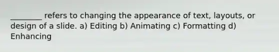 ________ refers to changing the appearance of text, layouts, or design of a slide. a) Editing b) Animating c) Formatting d) Enhancing