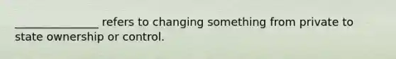 _______________ refers to changing something from private to state ownership or control.