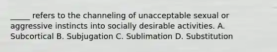 _____ refers to the channeling of unacceptable sexual or aggressive instincts into socially desirable activities. A. Subcortical B. Subjugation C. Sublimation D. Substitution