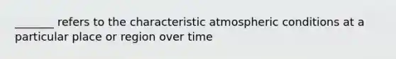 _______ refers to the characteristic atmospheric conditions at a particular place or region over time