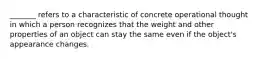_______ refers to a characteristic of concrete operational thought in which a person recognizes that the weight and other properties of an object can stay the same even if the object's appearance changes.