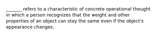 _______ refers to a characteristic of concrete operational thought in which a person recognizes that the weight and other properties of an object can stay the same even if the object's appearance changes.