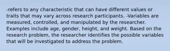 -refers to any characteristic that can have different values or traits that may vary across research participants. -Variables are measured, controlled, and manipulated by the researcher. Examples include age, gender, height, and weight. Based on the research problem, the researcher identifies the possible variables that will be investigated to address the problem.