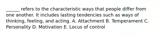 ______ refers to the characteristic ways that people differ from one another. It includes lasting tendencies such as ways of thinking, feeling, and acting. A. Attachment B. Temperament C. Personality D. Motivation E. Locus of control