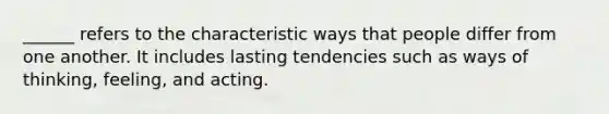 ______ refers to the characteristic ways that people differ from one another. It includes lasting tendencies such as ways of thinking, feeling, and acting.