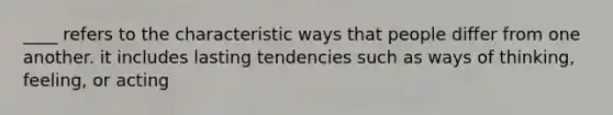 ____ refers to the characteristic ways that people differ from one another. it includes lasting tendencies such as ways of thinking, feeling, or acting