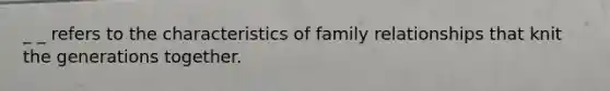 _ _ refers to the characteristics of family relationships that knit the generations together.