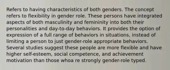 Refers to having characteristics of both genders. The concept refers to flexibility in gender role. These persons have integrated aspects of both masculinity and femininity into both their personalities and day-to-day behaviors. It provides the option of expression of a full range of behaviors in situations, instead of limiting a person to just gender-role appropriate behaviors. Several studies suggest these people are more flexible and have higher self-esteem, social competence, and achievement motivation than those whoa re strongly gender-role typed.