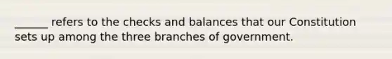 ______ refers to the checks and balances that our Constitution sets up among the three branches of government.