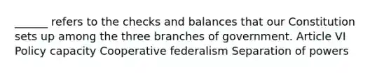 ______ refers to the checks and balances that our Constitution sets up among the three branches of government. Article VI Policy capacity Cooperative federalism Separation of powers