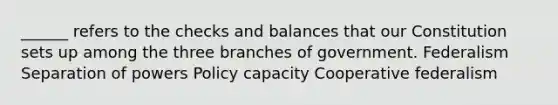 ______ refers to the checks and balances that our Constitution sets up among the three branches of government. Federalism Separation of powers Policy capacity Cooperative federalism