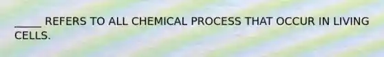 _____ REFERS TO ALL CHEMICAL PROCESS THAT OCCUR IN LIVING CELLS.