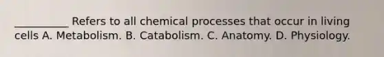 __________ Refers to all chemical processes that occur in living cells A. Metabolism. B. Catabolism. C. Anatomy. D. Physiology.