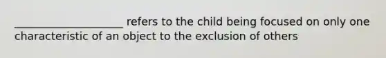 ____________________ refers to the child being focused on only one characteristic of an object to the exclusion of others