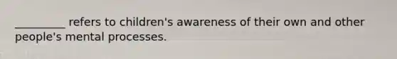 _________ refers to children's awareness of their own and other people's mental processes.