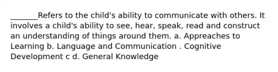 _______Refers to the child's ability to communicate with others. It involves a child's ability to see, hear, speak, read and construct an understanding of things around them. a. Appreaches to Learning b. Language and Communication . Cognitive Development c d. General Knowledge