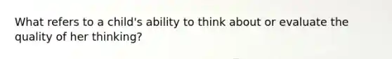 What refers to a child's ability to think about or evaluate the quality of her thinking?