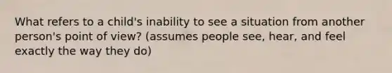 What refers to a child's inability to see a situation from another person's point of view? (assumes people see, hear, and feel exactly the way they do)