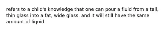 refers to a child's knowledge that one can pour a fluid from a tall, thin glass into a fat, wide glass, and it will still have the same amount of liquid.