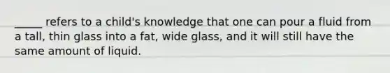 _____ refers to a child's knowledge that one can pour a fluid from a tall, thin glass into a fat, wide glass, and it will still have the same amount of liquid.