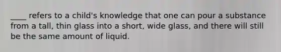 ____ refers to a child's knowledge that one can pour a substance from a tall, thin glass into a short, wide glass, and there will still be the same amount of liquid.