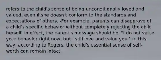 refers to the child's sense of being unconditionally loved and valued, even if she doesn't conform to the standards and expectations of others. -For example, parents can disapprove of a child's specific behavior without completely rejecting the child herself. In effect, the parent's message should be, "I do not value your behavior right now, but I still love and value you." In this way, according to Rogers, the child's essential sense of self-worth can remain intact.