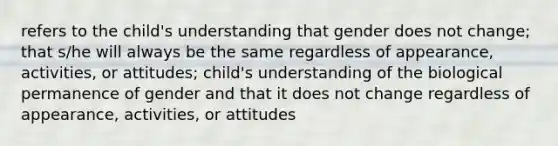 refers to the child's understanding that gender does not change; that s/he will always be the same regardless of appearance, activities, or attitudes; child's understanding of the biological permanence of gender and that it does not change regardless of appearance, activities, or attitudes