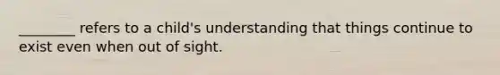 ________ refers to a child's understanding that things continue to exist even when out of sight.