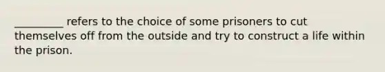 _________ refers to the choice of some prisoners to cut themselves off from the outside and try to construct a life within the prison.