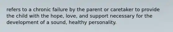 refers to a chronic failure by the parent or caretaker to provide the child with the hope, love, and support necessary for the development of a sound, healthy personality.