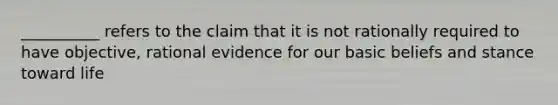 __________ refers to the claim that it is not rationally required to have objective, rational evidence for our basic beliefs and stance toward life