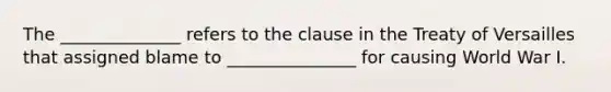 The ______________ refers to the clause in the Treaty of Versailles that assigned blame to _______________ for causing World War I.