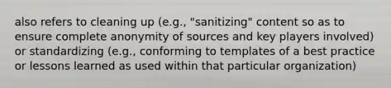 also refers to cleaning up (e.g., "sanitizing" content so as to ensure complete anonymity of sources and key players involved) or standardizing (e.g., conforming to templates of a best practice or lessons learned as used within that particular organization)