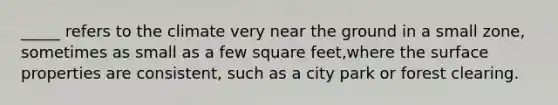 _____ refers to the climate very near the ground in a small zone, sometimes as small as a few square feet,where the surface properties are consistent, such as a city park or forest clearing.